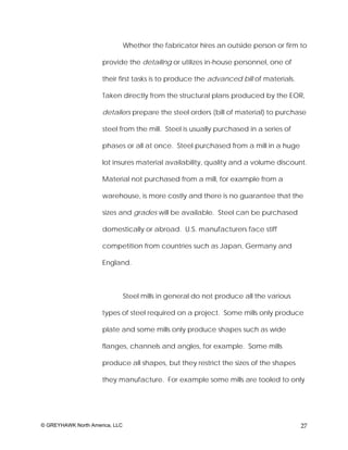 Whether the fabricator hires an outside person or firm to

                     provide the detailing or utilizes in-house personnel, one of

                     their first tasks is to produce the advanced bill of materials.

                     Taken directly from the structural plans produced by the EOR,

                     detailers prepare the steel orders (bill of material) to purchase

                     steel from the mill. Steel is usually purchased in a series of

                     phases or all at once. Steel purchased from a mill in a huge

                     lot insures material availability, quality and a volume discount.

                     Material not purchased from a mill, for example from a

                     warehouse, is more costly and there is no guarantee that the

                     sizes and grades will be available. Steel can be purchased

                     domestically or abroad. U.S. manufacturers face stiff

                     competition from countries such as Japan, Germany and

                     England.



                                Steel mills in general do not produce all the various

                     types of steel required on a project. Some mills only produce

                     plate and some mills only produce shapes such as wide

                     flanges, channels and angles, for example. Some mills

                     produce all shapes, but they restrict the sizes of the shapes

                     they manufacture. For example some mills are tooled to only




© GREYHAWK North America, LLC                                                           27
 