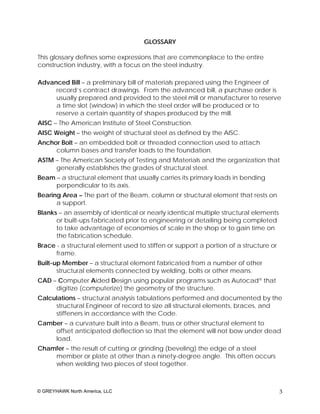 GLOSSARY

This glossary defines some expressions that are commonplace to the entire
construction industry, with a focus on the steel industry.

Advanced Bill – a preliminary bill of materials prepared using the Engineer of
     record’s contract drawings. From the advanced bill, a purchase order is
     usually prepared and provided to the steel mill or manufacturer to reserve
     a time slot (window) in which the steel order will be produced or to
     reserve a certain quantity of shapes produced by the mill.
AISC – The American Institute of Steel Construction.
AISC Weight – the weight of structural steel as defined by the AISC.
Anchor Bolt – an embedded bolt or threaded connection used to attach
     column bases and transfer loads to the foundation.
ASTM – The American Society of Testing and Materials and the organization that
     generally establishes the grades of structural steel.
Beam – a structural element that usually carries its primary loads in bending
     perpendicular to its axis.
Bearing Area – The part of the Beam, column or structural element that rests on
      a support.
Blanks – an assembly of identical or nearly identical multiple structural elements
      or built-ups fabricated prior to engineering or detailing being completed
      to take advantage of economies of scale in the shop or to gain time on
      the fabrication schedule.
Brace - a structural element used to stiffen or support a portion of a structure or
      frame.
Built-up Member – a structural element fabricated from a number of other
       structural elements connected by welding, bolts or other means.
CAD – Computer Aided Design using popular programs such as Autocad® that
     digitize (computerize) the geometry of the structure.
Calculations – structural analysis tabulations performed and documented by the
     structural Engineer of record to size all structural elements, braces, and
     stiffeners in accordance with the Code.
Camber – a curvature built into a Beam, truss or other structural element to
    offset anticipated deflection so that the element will not bow under dead
    load.
Chamfer – the result of cutting or grinding (beveling) the edge of a steel
    member or plate at other than a ninety-degree angle. This often occurs
    when welding two pieces of steel together.



© GREYHAWK North America, LLC                                                         3
 