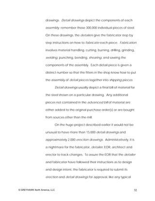 drawings. Detail drawings depict the components of each

                     assembly; remember those 300,000 individual pieces of steel.

                     On these drawings, the detailers give the fabricator step by

                     step instructions on how to fabricate each piece. Fabrication

                     involves material handling, cutting, burning, drilling, grinding,

                     welding, punching, bending, shearing, and sawing the

                     components of the assembly. Each detail piece is given a

                     distinct number so that the fitters in the shop know how to put

                     the assembly of detail pieces together into shipping pieces.

                            Detail drawings usually depict a final bill of material for

                     the steel shown on a particular drawing. Any additional

                     pieces not contained in the advanced bill of material are

                     either added to the original purchase order(s) or are bought

                     from sources other than the mill.

                            On the huge project described earlier it would not be

                     unusual to have more than 15,000 detail drawings and

                     approximately 2,000 erection drawings. Administratively, it is

                     a nightmare for the fabricator, detailer, EOR, architect and

                     erector to track changes. To assure the EOR that the detailer

                     and fabricator have followed their instructions as to design

                     and design intent, the fabricator is required to submit its

                     erection and detail drawings for approval, like any typical



© GREYHAWK North America, LLC                                                         32
 