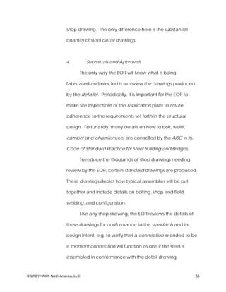 shop drawing. The only difference here is the substantial

                     quantity of steel detail drawings.



                     4.         Submittals and Approvals

                            The only way the EOR will know what is being

                     fabricated and erected is to review the drawings produced

                     by the detailer. Periodically, it is important for the EOR to

                     make site inspections of the fabrication plant to assure

                     adherence to the requirements set forth in the structural

                     design. Fortunately, many details on how to bolt, weld,

                     camber and chamfer steel are controlled by the AISC in its

                     Code of Standard Practice for Steel Building and Bridges.

                            To reduce the thousands of shop drawings needing

                     review by the EOR, certain standard drawings are produced.

                     These drawings depict how typical assemblies will be put

                     together and include details on bolting, shop and field

                     welding, and configuration.

                            Like any shop drawing, the EOR reviews the details of

                     these drawings for conformance to the standards and its

                     design intent, e.g. to verify that a connection intended to be

                     a moment connection will function as one if the steel is

                     assembled in conformance with the detail drawing.



© GREYHAWK North America, LLC                                                        33
 