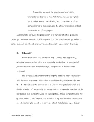 Soon after some of the steel has arrived at the

                      fabricator and some of the detail drawings are complete,

                      fabrication begins. The phasing and coordination of the

                      advanced bill of materials and the detail drawings is critical

                      to the success of the project.

       Detailing also involves the production of a number of other specialty

drawings. These include anchor bolts plans, bolt placement drawings, column

schedules, stair and handrail drawings, and specialty connection drawings.



       C.     Fabrication

              Fabrication is the process of cutting, burning, welding, drilling,

       grinding, punching, bending and generally producing the steel detail

       pieces shown on the detail drawings. The process of fabrication is

       systematic.

              The process starts with coordinating the first steel to be fabricated

       with the steel inventory. Separate material handling laborers make sure

       that the fitters have the correct steel at various fitting stations when the

       steel is needed. Concurrently, template makers are producing disposable

       cardboard-like templates used for cutting steel. These templates take the

       guesswork out of the shop worker’s hands. They just fabricate the steel to

       match the template and, in theory, a perfect detail piece is produced.




© GREYHAWK North America, LLC                                                          34
 