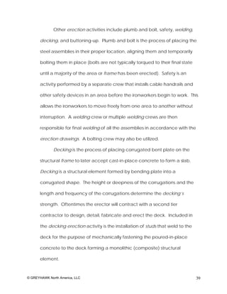 Other erection activities include plumb and bolt, safety, welding,

       decking, and buttoning-up. Plumb and bolt is the process of placing the

       steel assemblies in their proper location, aligning them and temporarily

       bolting them in place (bolts are not typically torqued to their final state

       until a majority of the area or frame has been erected). Safety is an

       activity performed by a separate crew that installs cable handrails and

       other safety devices in an area before the ironworkers begin to work. This

       allows the ironworkers to move freely from one area to another without

       interruption. A welding crew or multiple welding crews are then

       responsible for final welding of all the assemblies in accordance with the

       erection drawings. A bolting crew may also be utilized.

              Decking is the process of placing corrugated bent plate on the

       structural frame to later accept cast-in-place concrete to form a slab.

       Decking is a structural element formed by bending plate into a

       corrugated shape. The height or deepness of the corrugations and the

       length and frequency of the corrugations determine the decking’s

       strength. Oftentimes the erector will contract with a second tier

       contractor to design, detail, fabricate and erect the deck. Included in

       the decking erection activity is the installation of studs that weld to the

       deck for the purpose of mechanically fastening the poured-in-place

       concrete to the deck forming a monolithic (composite) structural

       element.



© GREYHAWK North America, LLC                                                        39
 
