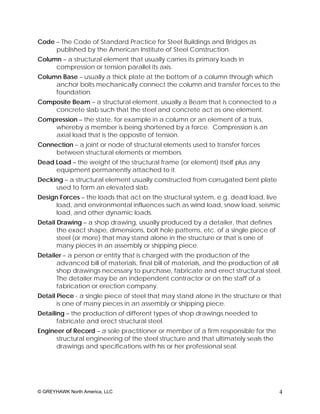 Code – The Code of Standard Practice for Steel Buildings and Bridges as
     published by the American Institute of Steel Construction.
Column – a structural element that usually carries its primary loads in
     compression or tension parallel its axis.
Column Base – usually a thick plate at the bottom of a column through which
     anchor bolts mechanically connect the column and transfer forces to the
     foundation.
Composite Beam – a structural element, usually a Beam that is connected to a
    concrete slab such that the steel and concrete act as one element.
Compression – the state, for example in a column or an element of a truss,
    whereby a member is being shortened by a force. Compression is an
    axial load that is the opposite of tension.
Connection – a joint or node of structural elements used to transfer forces
     between structural elements or members.
Dead Load – the weight of the structural frame (or element) itself plus any
     equipment permanently attached to it.
Decking – a structural element usually constructed from corrugated bent plate
     used to form an elevated slab.
Design Forces – the loads that act on the structural system, e.g. dead load, live
      load, and environmental influences such as wind load, snow load, seismic
      load, and other dynamic loads.
Detail Drawing – a shop drawing, usually produced by a detailer, that defines
       the exact shape, dimensions, bolt hole patterns, etc. of a single piece of
       steel (or more) that may stand alone in the structure or that is one of
       many pieces in an assembly or shipping piece.
Detailer – a person or entity that is charged with the production of the
      advanced bill of materials, final bill of materials, and the production of all
      shop drawings necessary to purchase, fabricate and erect structural steel.
      The detailer may be an independent contractor or on the staff of a
      fabrication or erection company.
Detail Piece - a single piece of steel that may stand alone in the structure or that
       is one of many pieces in an assembly or shipping piece.
Detailing – the production of different types of shop drawings needed to
       fabricate and erect structural steel.
Engineer of Record – a sole practitioner or member of a firm responsible for the
      structural engineering of the steel structure and that ultimately seals the
      drawings and specifications with his or her professional seal.




© GREYHAWK North America, LLC                                                       4
 