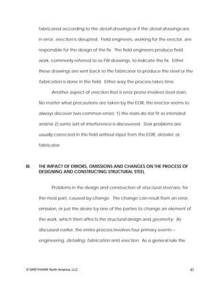 fabricated according to the detail drawings or if the detail drawings are

       in error, erection is disrupted. Field engineers, working for the erector, are

       responsible for the design of the fix. The field engineers produce field

       work, commonly referred to as FW drawings, to indicate the fix. Either

       these drawings are sent back to the fabricator to produce the steel or the

       fabrication is done in the field. Either way the process takes time.

              Another aspect of erection that is error prone involves steel stairs.

       No matter what precautions are taken by the EOR, the erector seems to

       always discover two common errors: 1) the stairs do not fit as intended

       and/or 2) some sort of interference is discovered. Stair problems are

       usually corrected in the field without input from the EOR, detailer, or

       fabricator.



III.   THE IMPACT OF ERRORS, OMISSIONS AND CHANGES ON THE PROCESS OF
       DESIGNING AND CONSTRUCTING STRUCTURAL STEEL


              Problems in the design and construction of structural steel are, for

       the most part, caused by change. The change can result from an error,

       omission, or just the desire by one of the parties to change an element of

       the work, which then affects the structural design and geometry. As

       discussed earlier, the entire process involves four primary events –

       engineering, detailing, fabrication and erection. As a general rule the




© GREYHAWK North America, LLC                                                         41
 