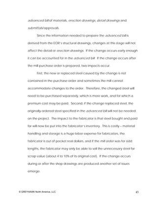 advanced bill of materials, erection drawings, detail drawings and

      submittals/approvals.

              Since the information needed to prepare the advanced bill is

      derived from the EOR’s structural drawings, changes at this stage will not

      affect the detail or erection drawings. If the change occurs early enough

      it can be accounted for in the advanced bill. If the change occurs after

      the mill purchase order is prepared, two impacts occur.

              First, the new or replaced steel caused by the change is not

      contained in the purchase order and sometimes the mill cannot

      accommodate changes to the order. Therefore, the changed steel will

      need to be purchased separately, which is more work, and for which a

      premium cost may be paid. Second, if the change replaced steel, the

      originally ordered steel specified in the advanced bill will not be needed

      on the project. The impact to the fabricator is that steel bought and paid

      for will now be put into the fabricator’s inventory. This is costly – material

      handling and storage is a huge labor expense for fabricators, the

      fabricator is out of pocket real dollars, and if the mill order was for odd

      lengths, the fabricator may only be able to sell the unnecessary steel for

      scrap value (about 4 to 10% of its original cost). If the change occurs

      during or after the shop drawings are produced another set of issues

      emerge.




© GREYHAWK North America, LLC                                                          43
 