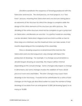 Detailers coordinate the sequence of drawings produced with the

       fabricator and erector. The steel process, on most projects, is a “fast-

       track” process, meaning that fabrication and erection are taking place

       on elements of the structure for which the design is complete while the

       design of the other elements of the structure are still in process. The

       detailing of the entire structure need not be complete to get a jump-start

       on fabrication, and likewise on erection. In a perfect world an assembly

       can be detailed, fabricated, shipped and erected in as little as two to

       three days at a minimum, but the maximum time can take weeks, if not

       months depending on the complexity of the assembly.

              Once a drawing sequence is determined (this matches the

       fabrication and erection sequence), any change will impact the

       production of drawings. For example, if a change occurred before a

       detailer began drawing an assembly, the impact will be minimal

       depending on the actual change. Some changes only require a change

       in dimensions, but some changes involve the addition of more detail

       pieces or even new assemblies. The later changes may cause more

       drawings to be necessary. It would not be unthinkable for a series of late

       changes on the huge job described earlier to cause the number of shop

       drawings to escalate from an anticipated 12,000 (all drawing types) to as

       many as 18,000.




© GREYHAWK North America, LLC                                                     44
 