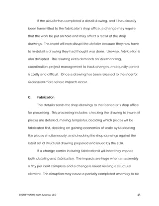 If the detailer has completed a detail drawing, and it has already

       been transmitted to the fabricator’s shop office, a change may require

       that the work be put on hold and may affect a recall of the shop

       drawings. This event will now disrupt the detailer because they now have

       to re-detail a drawing they had thought was done. Likewise, fabrication is

       also disrupted. The resulting extra demands on steel handling,

       coordination, project management to track changes, and quality control

       is costly and difficult. Once a drawing has been released to the shop for

       fabrication more serious impacts occur.



       C.     Fabrication

              The detailer sends the shop drawings to the fabricator’s shop office

       for processing. This processing includes: checking the drawing to insure all

       pieces are detailed, making templates, deciding which pieces will be

       fabricated first, deciding on gaining economies of scale by fabricating

       like pieces simultaneously, and checking the shop drawings against the

       latest set of structural drawing prepared and issued by the EOR.

              If a change comes in during fabrication it will inherently impact

       both detailing and fabrication. The impacts are huge when an assembly

       is fifty per cent complete and a change is issued revising a structural

       element. This disruption may cause a partially completed assembly to be




© GREYHAWK North America, LLC                                                      45
 