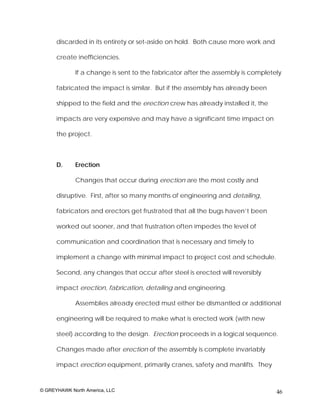 discarded in its entirety or set-aside on hold. Both cause more work and

      create inefficiencies.

             If a change is sent to the fabricator after the assembly is completely

      fabricated the impact is similar. But if the assembly has already been

      shipped to the field and the erection crew has already installed it, the

      impacts are very expensive and may have a significant time impact on

      the project.



      D.     Erection

             Changes that occur during erection are the most costly and

      disruptive. First, after so many months of engineering and detailing,

      fabricators and erectors get frustrated that all the bugs haven’t been

      worked out sooner, and that frustration often impedes the level of

      communication and coordination that is necessary and timely to

      implement a change with minimal impact to project cost and schedule.

      Second, any changes that occur after steel is erected will reversibly

      impact erection, fabrication, detailing and engineering.

             Assemblies already erected must either be dismantled or additional

      engineering will be required to make what is erected work (with new

      steel) according to the design. Erection proceeds in a logical sequence.

      Changes made after erection of the assembly is complete invariably

      impact erection equipment, primarily cranes, safety and manlifts. They


© GREYHAWK North America, LLC                                                    46
 
