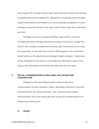 may require the moving of some big cranes and may require the moving

       or additional rental of equipment. Disruptions caused by these changes

       require ironworkers to remobilize in an area already completed. In short,

       changes cause the erector more work, which takes more time and drives

       up costs.

              Changes can occur during detailing, fabrication or erection.

       Complicated field changes discovered during erection are usually sent

       back to the detailer to implement and then get transmitted to the shop

       for fabrication. In the field, the erector’s field engineer can sometimes

       detail (work out the geometry and design) simple changes. Fabrication

       of this changed or new piece or assembly can take place back in the

       shop or the ironworkers in the field can fabricate the new work.



V.     SPECIAL CONSIDERATIONS IN STRUCTURAL STEEL DESIGN AND
       CONSTRUCTION

              Problems in the steel industry share many of the same

       characteristics as sister industries: HVAC, plumbing, electrical, concrete,

       instrumentation, life safety and more. But, steel has some unique

       characteristics of its own which give rise to special considerations in its

       design and construction.



       A.     Weight




© GREYHAWK North America, LLC                                                        47
 