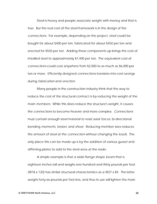 Steel is heavy and people associate weight with money and that is

       true. But the real cost of the steel framework is in the design of the

       connections. For example, depending on the project, steel could be

       bought for about $400 per ton, fabricated for about $450 per ton and

       erected for $550 per ton. Adding these components up brings the cost of

       installed steel to approximately $1,400 per ton. The equivalent cost of

       connections could cost anywhere from $2,000 to as much as $6,000 per

       ton or more. Efficiently designed connections translate into cost savings

       during fabrication and erection.

              Many people in the construction industry think that the way to

       reduce the cost of the structural contract is by reducing the weight of the

       main members. While this does reduce the structure's weight, it causes

       the connections to become heavier and more complex. Connections

       must contain enough steel material to resist axial forces, bi-directional

       bending moments, torsion, and shear. Reducing member sizes reduces

       the amount of steel at the connection without changing the loads. The

       only place this can be made up is by the addition of various gusset and

       stiffening plates to add to the steel area at the node.

              A simple example is that a wide flange shape beam that is

       eighteen inches tall and weighs one hundred and thirty pounds per foot

       (W18 x 130) has similar structural characteristics as a W27 x 84. The latter

       weighs forty-six pounds per foot less, and thus its use will lighten the main



© GREYHAWK North America, LLC                                                          48
 