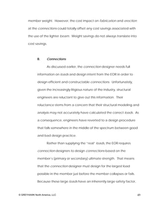 member weight. However, the cost impact on fabrication and erection

       at the connections could totally offset any cost savings associated with

       the use of the lighter beam. Weight savings do not always translate into

       cost savings.



              B.     Connections

                     As discussed earlier, the connection designer needs full

              information on loads and design intent from the EOR in order to

              design efficient and constructable connections. Unfortunately,

              given the increasingly litigious nature of the industry, structural

              engineers are reluctant to give out this information. Their

              reluctance stems from a concern that their structural modeling and

              analysis may not accurately have calculated the correct loads. As

              a consequence, engineers have reverted to a design procedure

              that falls somewhere in the middle of the spectrum between good

              and bad design practice.

                     Rather than supplying the “real” loads, the EOR requires

              connection designers to design connections based on the

              member’s (primary or secondary) ultimate strength. That means

              that the connection designer must design for the largest load

              possible in the member just before the member collapses or fails.

              Because these large loads have an inherently large safety factor,



© GREYHAWK North America, LLC                                                       49
 