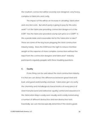 the resultant connection will be severely over-designed, very heavy,

              complex to fabricate and costly.

                     The impact of this will be an increase in detailing, fabrication

              and erection costs. But which party is going to pay for this extra

              work? Is it the fabricator providing connection designs or is it the

              EOR? Has the fabricator provided a lump-sum price or a GMP? Is

              this a predictable and reasonable risk for the fabricator to take?

              These are some of the key issues plaguing the steel construction

              industry today. Does the EOR have the right to reduce member

              weight at the expense of more complex connections without the

              input from the connection designer and fabricator? Industry

              participants regularly grapple with these troubling questions.



              C.     Quality

                     If one thing can be said about the steel construction industry

              it is that we can detect the differences between good steel and

              bad, and good workmanship and bad. Fabricators get s to verify

              the chemistry and metallurgical characteristics of every piece of

              steel manufactured and delivered; quality control and assurance in

              the fabrication shop is easily seen visually and is easily tested using

              a number of different destructive and non-destructive tests.

              Essentially, we can microscopically determine if the steel is good,



© GREYHAWK North America, LLC                                                           50
 