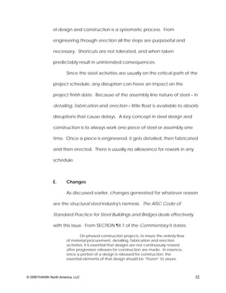 el design and construction is a systematic process. From

              engineering through erection all the steps are purposeful and

              necessary. Shortcuts are not tolerated, and when taken

              predictably result in unintended consequences.

                     Since the steel activities are usually on the critical path of the

              project schedule, any disruption can have an impact on the

              project finish date. Because of the assembly line nature of steel – in

              detailing, fabrication and erection – little float is available to absorb

              disruptions that cause delays. A key concept in steel design and

              construction is to always work one piece of steel or assembly one

              time. Once a piece is engineered, it gets detailed, then fabricated

              and then erected. There is usually no allowance for rework in any

              schedule.



              E.     Changes

                     As discussed earlier, changes generated for whatever reason

              are the structural steel industry's nemesis. The AISC Code of

              Standard Practice for Steel Buildings and Bridges deals effectively

              with this issue. From SECTION ¶4.1 of the Commentary it states:

                              On phased construction projects, to insure the orderly flow
                     of material procurement, detailing, fabrication and erection
                     activities, it is essential that designs are not continuously revised
                     after progressive releases for construction are made. In essence,
                     once a portion of a design is released for construction, the
                     essential elements of that design should be “frozen” to assure



© GREYHAWK North America, LLC                                                                52
 