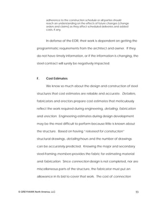 adherence to the construction schedule or all parties should
                     reach an understanding on the effects of future changes [change
                     orders and claims] as they affect scheduled deliveries and added
                     costs, if any.



                     In defense of the EOR, their work is dependent on getting the

              programmatic requirements from the architect and owner. If they

              do not have timely information, or if the information is changing, the

              steel contract will surely be negatively impacted.



              F.     Cost Estimates

                     We know so much about the design and construction of steel

              structures that cost estimates are reliable and accurate. Detailers,

              fabricators and erectors prepare cost estimates that meticulously

              reflect the work required during engineering, detailing, fabrication

              and erection. Engineering estimates during design development

              may be the most difficult to perform because little is known about

              the structure. Based on having “released for construction”

              structural drawings, detailing hours and the number of drawings

              can be accurately predicted. Knowing the major and secondary

              steel-framing members provides the fabric for estimating material

              and fabrication. Since connection design is not completed, nor are

              miscellaneous parts of the structure, the fabricator must put an

              allowance in its bid to cover that work. The cost of connection



© GREYHAWK North America, LLC                                                           53
 