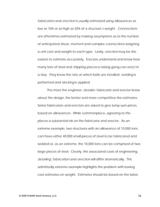 fabrication and erection is usually estimated using allowances as

              low as 10% or as high as 20% of a structure’s weight. Connections

              are oftentimes estimated by making assumptions as to the number

              of anticipated shear, moment and complex connections assigning

              a unit cost and weight to each type. Lastly, erection may be the

              easiest to estimate accurately. Erectors understand and know how

              many tons of steel and shipping pieces a raising gang can erect in

              a day. They know the rate at which bolts are installed, welding is

              performed and decking is applied.

                     The more the engineer, detailer, fabricator and erector know

              about the design, the better and more competitive the estimates.

              Some fabricators and erectors are asked to give lump-sum prices

              based on allowances. While commonplace, agreeing to this

              places a substantial risk on the fabricator and erector. As an

              extreme example, two structures with an allowance of 10,000 tons

              can have either 40,000 small pieces of steel to be fabricated and

              welded or, as an extreme, the 10,000 tons can be comprised of two

              large pieces of steel. Clearly, the associated costs of engineering,

              detailing, fabrication and erection will differ dramatically. This

              admittedly extreme example highlights the problem with basing

              cost estimates on weight. Estimates should be based on the labor,




© GREYHAWK North America, LLC                                                        54
 
