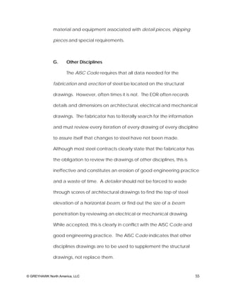material and equipment associated with detail pieces, shipping

              pieces and special requirements.



              G.     Other Disciplines

                     The AISC Code requires that all data needed for the

              fabrication and erection of steel be located on the structural

              drawings. However, often times it is not. The EOR often records

              details and dimensions on architectural, electrical and mechanical

              drawings. The fabricator has to literally search for the information

              and must review every iteration of every drawing of every discipline

              to assure itself that changes to steel have not been made.

              Although most steel contracts clearly state that the fabricator has

              the obligation to review the drawings of other disciplines, this is

              ineffective and constitutes an erosion of good engineering practice

              and a waste of time. A detailer should not be forced to wade

              through scores of architectural drawings to find the top of steel

              elevation of a horizontal beam, or find out the size of a beam

              penetration by reviewing an electrical or mechanical drawing.

              While accepted, this is clearly in conflict with the AISC Code and

              good engineering practice. The AISC Code indicates that other

              disciplines drawings are to be used to supplement the structural

              drawings, not replace them.



© GREYHAWK North America, LLC                                                        55
 