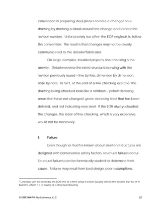 convention in preparing steel plans is to note a change2 on a

                drawing by drawing a cloud around the change and to note the

                revision number. Unfortunately too often the EOR neglects to follow

                this convention. The result is that changes may not be clearly

                communicated to the detailer/fabricator.

                        On large, complex, troubled projects, line checking is the

                answer. Detailers review the latest structural drawing with the

                revision previously issued – line by line, dimension by dimension,

                note by note. In fact, at the end of a line checking exercise, the

                drawing being checked looks like a rainbow – yellow denoting

                areas that have not changed, green denoting steel that has been

                deleted, and red indicating new steel. If the EOR always clouded

                the changes, the labor of line checking, which is very expensive,

                would not be necessary.



                I.      Failure

                        Even though so much is known about steel and structures are

                designed with conservative safety factors, structural failures occur.

                Structural failures can be forensically studied to determine their

                cause. Failures may result from bad design, poor assumptions,


2Changes can be issued by the EOR one at a time using a sketch (usually sent to the detailer by Fax) or in
Bulletins, which is a re-issuing of a structural drawing.




© GREYHAWK North America, LLC                                                                            57
 
