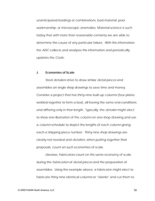 unanticipated loadings or combinations, bad material, poor

              workmanship, or microscopic anomalies. Material science is such

              today that with more than reasonable certainty we are able to

              determine the cause of any particular failure. With this information,

              the AISC collects and analyzes this information and periodically

              updates the Code.



              J.      Economies of Scale

                      Steel detailers strive to draw similar detail pieces and

              assemblies on single shop drawings to save time and money.

              Consider a project that has thirty-nine built-up columns (four plates

              welded together to form a box), all having the same end conditions

              and differing only in their length. Typically, the detailer might elect

              to show one illustration of the column on one shop drawing and use

              a column schedule to depict the lengths of each column giving

              each a shipping piece number. Thirty-nine shop drawings are

              clearly not needed and detailers, when putting together their

              proposals, count on such economies of scale.

                      Likewise, fabricators count on this same economy of scale

              during the fabrication of detail pieces and the preparation of

              assemblies. Using the example above, a fabricator might elect to

              fabricate thirty-nine identical columns or “blanks” and cut them to



© GREYHAWK North America, LLC                                                       58
 