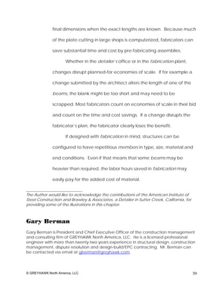 final dimensions when the exact lengths are known. Because much

              of the plate cutting in large shops is computerized, fabricators can

              save substantial time and cost by pre-fabricating assemblies.

                     Whether in the detailer’s office or in the fabrication plant,

              changes disrupt planned-for economies of scale. If for example a

              change submitted by the architect alters the length of one of the

              beams, the blank might be too short and may need to be

              scrapped. Most fabricators count on economies of scale in their bid

              and count on the time and cost savings. If a change disrupts the

              fabricator’s plan, the fabricator clearly loses the benefit.

                     If designed with fabrication in mind, structures can be

              configured to have repetitious members in type, size, material and

              end conditions. Even if that means that some beams may be

              heavier than required, the labor hours saved in fabrication may

              easily pay for the added cost of material.

____________________________
The Author would like to acknowledge the contributions of the American Institute of
Steel Construction and Brawley & Associates, a Detailer in Sutter Creek, California, for
providing some of the illustrations in this chapter.



Gary Berman
Gary Berman is President and Chief Executive Officer of the construction management
and consulting firm of GREYHAWK North America, LLC. He is a licensed professional
engineer with more than twenty-two years experience in structural design, construction
management, dispute resolution and design-build/EPC contracting. Mr. Berman can
be contacted via email at gberman@greyhawk.com.




© GREYHAWK North America, LLC                                                              59
 
