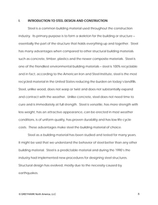 I.     INTRODUCTION TO STEEL DESIGN AND CONSTRUCTION

       Steel is a common building material used throughout the construction

industry. Its primary purpose is to form a skeleton for the building or structure –

essentially the part of the structure that holds everything up and together. Steel

has many advantages when compared to other structural building materials

such as concrete, timber, plastics and the newer composite materials. Steel is

one of the friendliest environmental building materials – steel is 100% recyclable

and in fact, according to the American Iron and Steel Institute, steel is the most

recycled material in the United States reducing the burden on today’s landfills.

Steel, unlike wood, does not warp or twist and does not substantially expand

and contract with the weather. Unlike concrete, steel does not need time to

cure and is immediately at full strength. Steel is versatile, has more strength with

less weight, has an attractive appearance, can be erected in most weather

conditions, is of uniform quality, has proven durability and has low life cycle

costs. These advantages make steel the building material of choice.

       Steel as a building material has been studied and tested for many years.

It might be said that we understand the behavior of steel better than any other

building material. Steel is a predictable material and during the 1990’s the

industry had implemented new procedures for designing steel structures.

Structural design has evolved, mostly due to the necessity caused by

earthquakes.




© GREYHAWK North America, LLC                                                          8
 