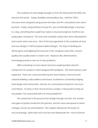 The evolution of steel design brought us from the theory that the stiffer the

structure the better. Today, flexibility and ductility is key. Until the 1970’s,

structures were designed using proven formulas, but the calculations were done

by hand. Today, using software on your PC, you can literally design a structure

in a day, something that could have taken a structural engineer months to do

using paper and pencil. The new tools available today solve some old problems

and create some new ones. One of the key ingredients of the evolution of steel

structure design is CAD (Computer Aided Design). The days of drafting are

almost gone and digitizing the structure in the computer saves time, ensures

quality and usually results in a lower cost. However, like all innovations,

technology breeds its own set of new problems.

       With us knowing so much about steel one would question why this

component of a project is often plagued with problems. The steel industry is well

organized. There are codes provided by the steel industry, most local and

national building codes address steel issues, academia is constantly studying

steel design and construction, and we are constantly learning from structural

steel failures. So why is it that structural steel, usually a critical path activity on

any project, has associated with it so many problems?

       The answer lies in the process from design through erection, the number

and types of parties involved in the process, and the ease and speed at which

changes can be accommodated. This chapter will present the basics of

structural design, fabrication and erection and will provide the “non-technical”



© GREYHAWK North America, LLC                                                             9
 