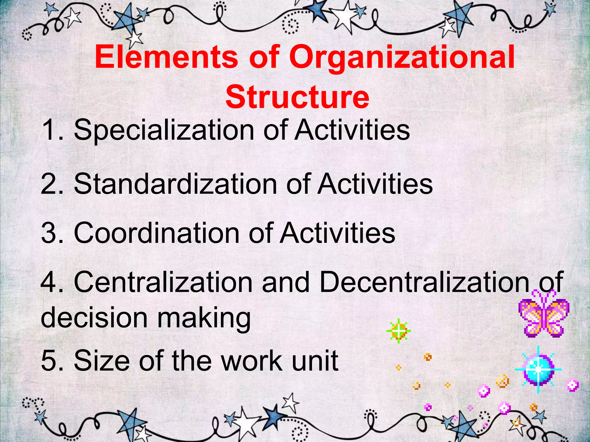 Elements of Organizational
Structure
1. Specialization of Activities
2. Standardization of Activities
3. Coordination of Activities
4. Centralization and Decentralization of
decision making
5. Size of the work unit
 