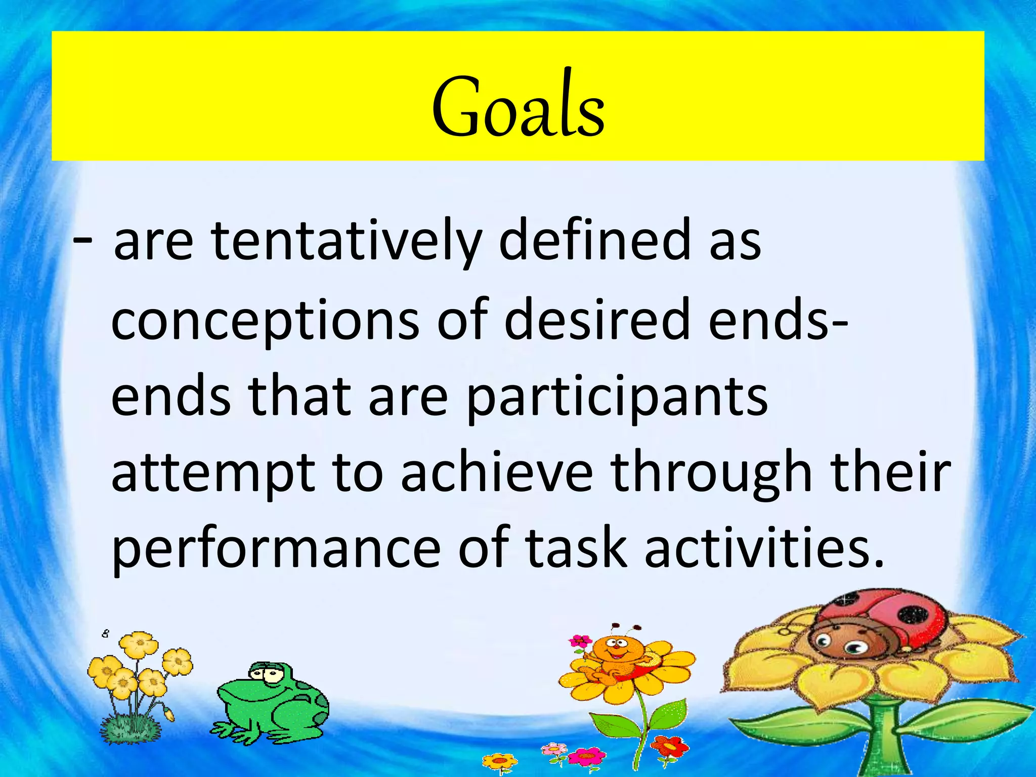 Goals
- are tentatively defined as
conceptions of desired ends-
ends that are participants
attempt to achieve through their
performance of task activities.
 