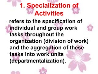 1. Specialization of
Activities
- refers to the specification of
individual and group work
tasks throughout the
organization (division of work)
and the aggregation of these
tasks into work units
(departmentalization).
 