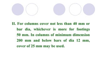 II. For columns cover not less than 40 mm or
bar dia, whichever is more for footings
50 mm. In columns of minimum dimension
200 mm and below bars of dia 12 mm,
cover of 25 mm may be used.
 