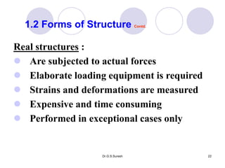 Dr.G.S.Suresh 22
Real structures :
 Are subjected to actual forces
 Elaborate loading equipment is required
 Strains and deformations are measured
 Expensive and time consuming
 Performed in exceptional cases only
1.2 Forms of Structure Contd.
 