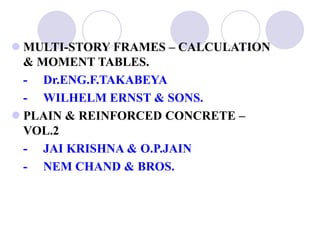  MULTI-STORY FRAMES – CALCULATION
& MOMENT TABLES.
- Dr.ENG.F.TAKABEYA
- WILHELM ERNST & SONS.
 PLAIN & REINFORCED CONCRETE –
VOL.2
- JAI KRISHNA & O.P.JAIN
- NEM CHAND & BROS.
 