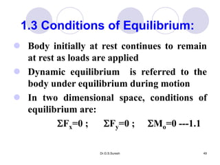 Dr.G.S.Suresh 49
 Body initially at rest continues to remain
at rest as loads are applied
 Dynamic equilibrium is referred to the
body under equilibrium during motion
 In two dimensional space, conditions of
equilibrium are:
Fx=0 ; Fy=0 ; Mo=0 ---1.1
1.3 Conditions of Equilibrium:
 