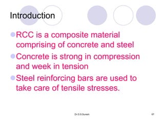 Dr.G.S.Suresh 67
Introduction
RCC is a composite material
comprising of concrete and steel
Concrete is strong in compression
and week in tension
Steel reinforcing bars are used to
take care of tensile stresses.
 