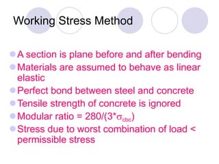 Working Stress Method
A section is plane before and after bending
Materials are assumed to behave as linear
elastic
Perfect bond between steel and concrete
Tensile strength of concrete is ignored
Modular ratio = 280/(3*cbc)
Stress due to worst combination of load <
permissible stress
 