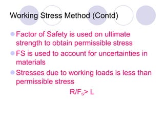 Working Stress Method (Contd)
Factor of Safety is used on ultimate
strength to obtain permissible stress
FS is used to account for uncertainties in
materials
Stresses due to working loads is less than
permissible stress
R/Fs> L
 