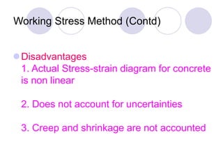 Working Stress Method (Contd)
Disadvantages
1. Actual Stress-strain diagram for concrete
is non linear
2. Does not account for uncertainties
3. Creep and shrinkage are not accounted
 