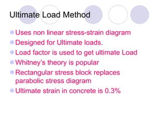 Ultimate Load Method
Uses non linear stress-strain diagram
Designed for Ultimate loads.
Load factor is used to get ultimate Load
Whitney’s theory is popular
Rectangular stress block replaces
parabolic stress diagram
Ultimate strain in concrete is 0.3%
 
