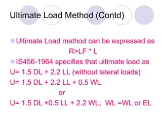 Ultimate Load Method (Contd)
Ultimate Load method can be expressed as
R>LF * L
IS456-1964 specifies that ultimate load as
U= 1.5 DL + 2.2 LL (without lateral loads)
U= 1.5 DL + 2.2 LL + 0.5 WL
or
U= 1.5 DL +0.5 LL + 2.2 WL; WL =WL or EL
 