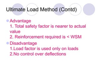 Ultimate Load Method (Contd)
Advantage
1. Total safety factor is nearer to actual
value
2. Reinforcement required is < WSM
Disadvantage
1.Load factor is used only on loads
2.No control over deflections
 