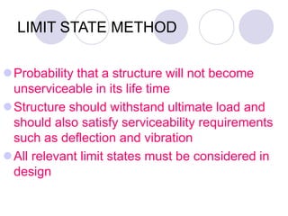LIMIT STATE METHOD
Probability that a structure will not become
unserviceable in its life time
Structure should withstand ultimate load and
should also satisfy serviceability requirements
such as deflection and vibration
All relevant limit states must be considered in
design
 