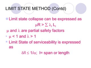 LIMIT STATE METHOD (Contd)
Limit state collapse can be expressed as
R >  i Li
 and  are partial safety factors
  < 1 and  > 1
 Limit State of serviceability is expressed
as
/l  1/; l= span or length
 