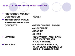 IN RCC DETAILING ISSUES ADDRESSED ARE:
 PROTECTION AGAINST
CORROSSION - COVER
 TRANSFER OF FORCE
BETWEEN STEEL AND
CONCRETE - DEVELOPMENT LENGTH
- ANCHORAGE
- BEARING
- SHEAR
 SPACING - COMPACTON, AGGREATE
SIZE, EMBEDMENTS,
CRACK WIDTHS.
 SPLICING - CHANGE OF BAR SIZE,
CHANGE OF DIRECTION OF
BAR & LENGTH OF BAR.
 