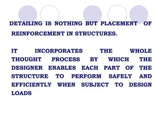 DETAILING IS NOTHING BUT PLACEMENT OF
REINFORCEMENT IN STRUCTURES.
IT INCORPORATES THE WHOLE
THOUGHT PROCESS BY WHICH THE
DESIGNER ENABLES EACH PART OF THE
STRUCTURE TO PERFORM SAFELY AND
EFFICIENTLY WHEN SUBJECT TO DESIGN
LOADS
 