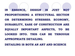 IN ESSENCE, DESIGN IS JUST NOT
PROPORTIONING A STRUCTURAL SECTION
OR DETERMINING STRESSES. ECONOMY,
DURABILITY, EASE OF CONSTRUCTION ARE
EQUALLY IMPORTANT ASPECTS, TO BE
LOOKED INTO. THIS CAN BE THROUGH
APPROPRIATE DETAILING.
DETAILING IS BOTH AN ART AND SCIENCE
 