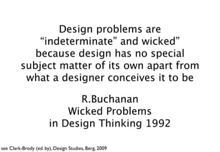 Design problems are
             “indeterminate” and wicked”
            because design has no special
         subject matter of its own apart from
          what a designer conceives it to be

                              R.Buchanan
                           Wicked Problems
                       in Design Thinking 1992

see Clark-Brody (ed. by), Design Studies, Berg, 2009
 