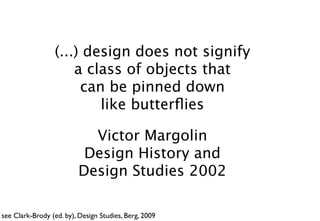 (...) design does not signify
                     a class of objects that
                      can be pinned down
                         like butterﬂies

                           Victor Margolin
                          Design History and
                         Design Studies 2002

see Clark-Brody (ed. by), Design Studies, Berg, 2009
 