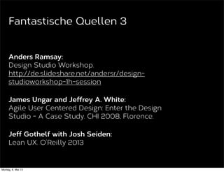 Will Evans and Jeff Gothelf:
Design Studio and Agile UX: Process and Pitfalls.
UX Magazine 2011
http://uxmag.com/articles/design-studio-and-
agile-ux-process-and-pitfalls
Todd Zaki Warfel:
The Design Studio Method. Agile UX NYC 2012.
http://vimeo.com/37861987
Fantastische Quellen 2
 