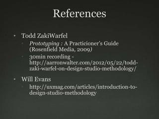 References
• Todd ZakiWarfel
  •   Prototyping : A Practicioner’s Guide
      (Rosenfield Media, 2009)
  •   30min recording -
      http://aarronwalter.com/2012/05/22/todd-
      zaki-warfel-on-design-studio-methodology/
• Will Evans
  •   http://uxmag.com/articles/introduction-to-
      design-studio-methodology
 