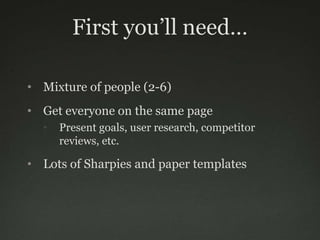 First you’ll need…

• Mixture of people (2-6)
• Get everyone on the same page
  •   Present goals, user research, competitor
      reviews, etc.

• Lots of Sharpies and paper templates
 