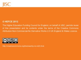 © HEFCE 2012
The Higher Education Funding Council for England, on behalf of JISC, permits reuse
of this presentation and its contents under the terms of the Creative Commons
Attribution-Non-Commercial-No Derivative Works 2.0 UK England & Wales Licence.




http://creativecommons.org/licenses/by-nc-nd/2.0/uk
 